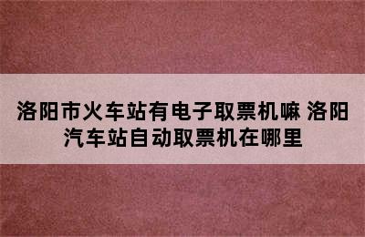 洛阳市火车站有电子取票机嘛 洛阳汽车站自动取票机在哪里